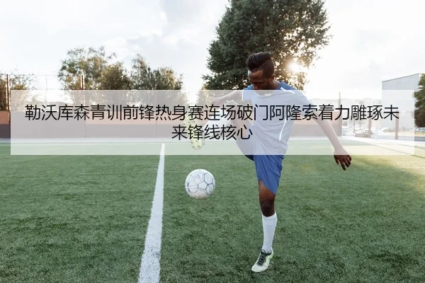 勒沃库森青训前锋热身赛连场破门阿隆索着力雕琢未来锋线核心